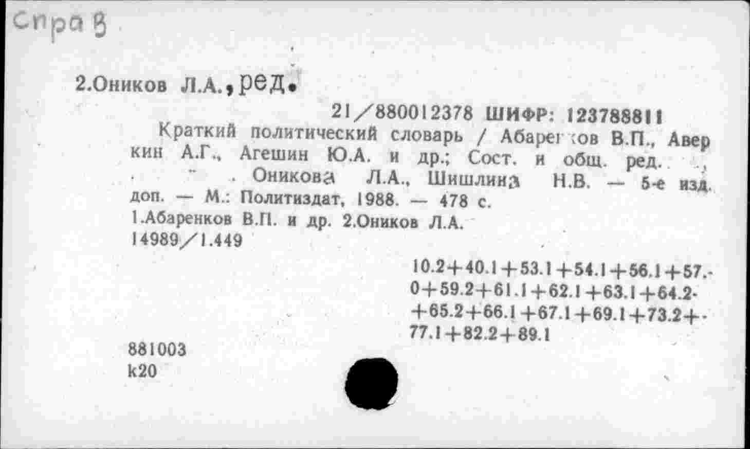 ﻿2.Оников Л.А.,реД.
21/880012378 ШИФР: 1237888Н
Краткий политический словарь / Абарег ;ов ВП Авер кин А.Г., Агешин Ю.А. и др.; Сост. и общ. ред.
. Оникова Л.А., Шишлина Н.В. — 5-е изд. доп. — М.: Политиздат, 1988. — 478 с.
1.Абаренков В.П. и др. 2.0ников Л.А.
14989/1.449
10.2+40.1 4-53.1 4-54.1 + 56.1+57.-0+59.2+61.1+62.1+63.1+64.2-+65.2+66.1+67.1+69.1+73.2+-77.1+82.2+89.1
881003 к20